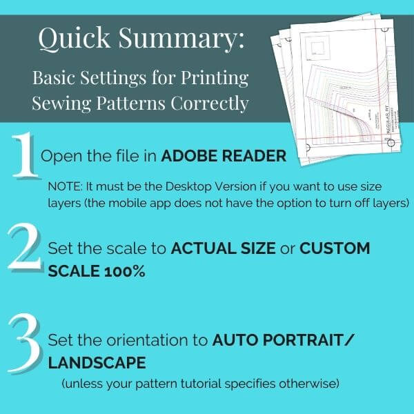 Quick summary: Basic settings for printing sewing patterns correctly. 1. Open the file in Adobe Reader. 2. Set the scale to Actual Size or Custom Scale 100%. 3. Set the orientation to Auto Portrait/Landscape (unless your pattern tutorial specifies otherwise)